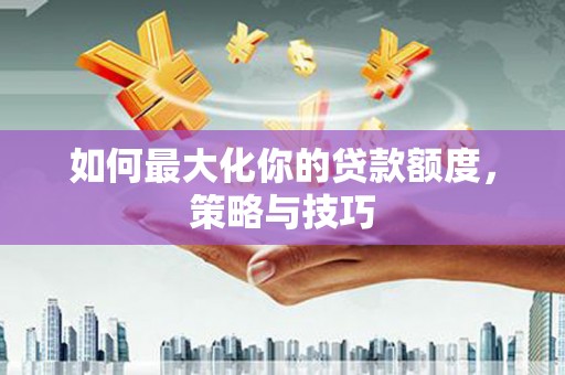 龙城如何最大化你的贷款额度，策略与技巧