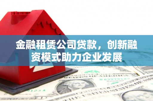 安仁金融租赁公司贷款，创新融资模式助力企业发展